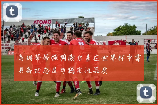 乌姆蒂蒂强调谢尔基在世界杯中需具备的态度与稳定性品质