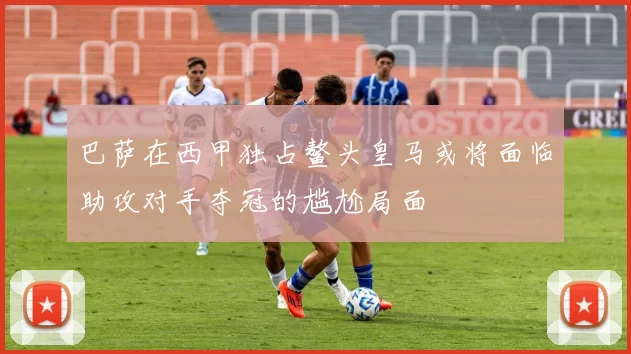 巴萨在西甲独占鳌头皇马或将面临助攻对手夺冠的尴尬局面