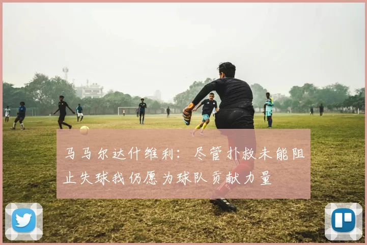 马马尔达什维利：尽管扑救未能阻止失球我仍愿为球队贡献力量