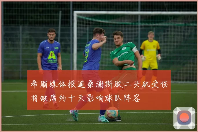 希腊媒体报道桑谢斯股二头肌受伤将缺席约十天影响球队阵容