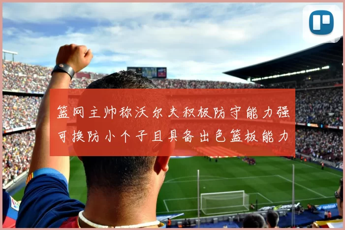 篮网主帅称沃尔夫积极防守能力强可换防小个子且具备出色篮板能力
