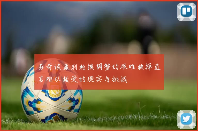 芬奇谈康利轮换调整的艰难抉择直言难以接受的现实与挑战