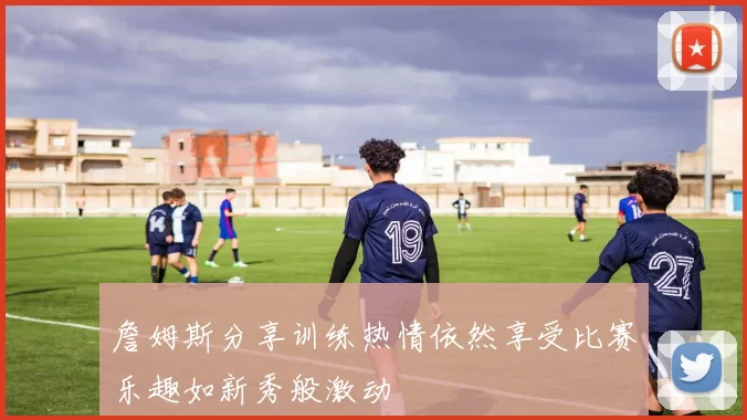 詹姆斯分享训练热情依然享受比赛乐趣如新秀般激动