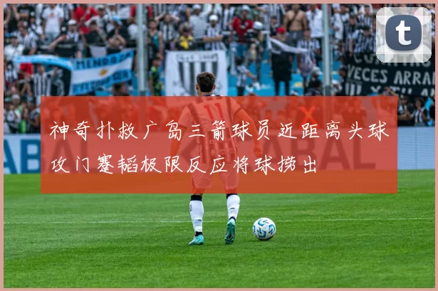 神奇扑救广岛三箭球员近距离头球攻门蹇韬极限反应将球捞出