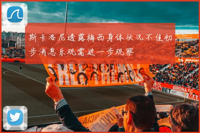 斯卡洛尼透露梅西身体状况不佳初步消息乐观需进一步观察