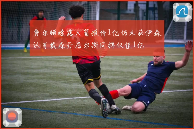 费尔顿透露火箭报价1亿仍未获伊森认可戴森丹尼尔斯同样仅值1亿