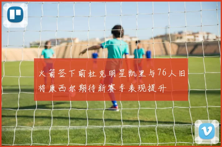火箭签下前杜克明星凯里与76人旧将康西尔期待新赛季表现提升