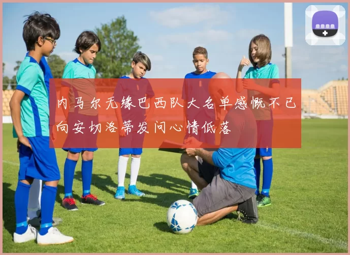 内马尔无缘巴西队大名单感慨不已向安切洛蒂发问心情低落