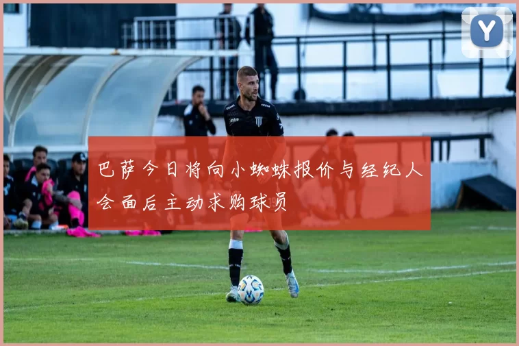 巴萨今日将向小蜘蛛报价与经纪人会面后主动求购球员