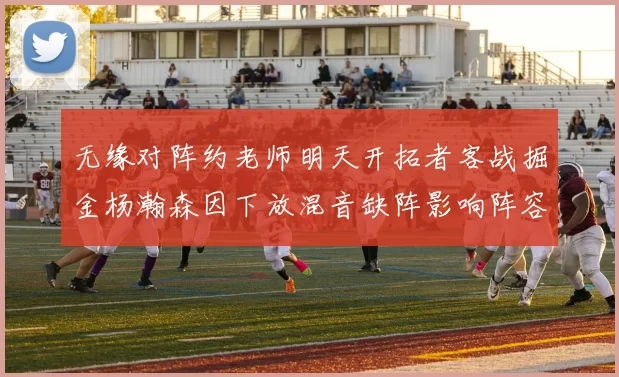 无缘对阵约老师明天开拓者客战掘金杨瀚森因下放混音缺阵影响阵容