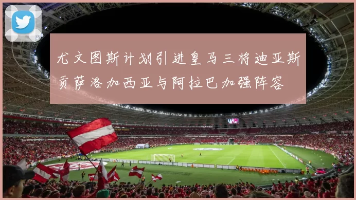 尤文图斯计划引进皇马三将迪亚斯贡萨洛加西亚与阿拉巴加强阵容