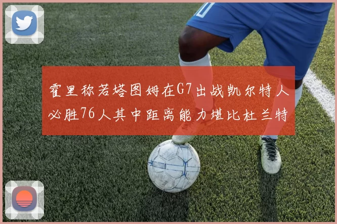 霍里称若塔图姆在G7出战凯尔特人必胜76人其中距离能力堪比杜兰特