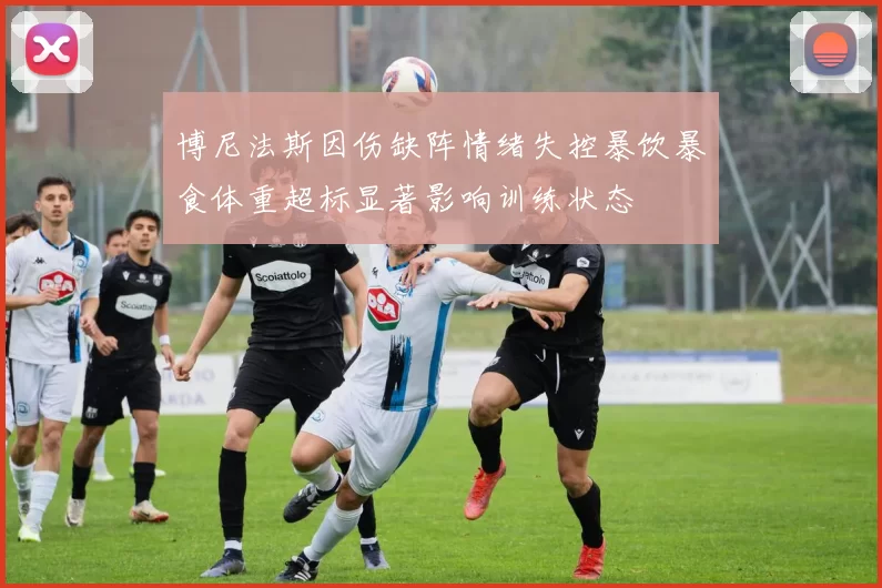 博尼法斯因伤缺阵情绪失控暴饮暴食体重超标显著影响训练状态