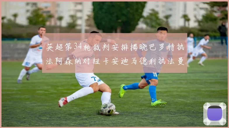 英超第34轮裁判安排揭晓巴罗特执法阿森纳对纽卡安迪马德利执法曼城赛事