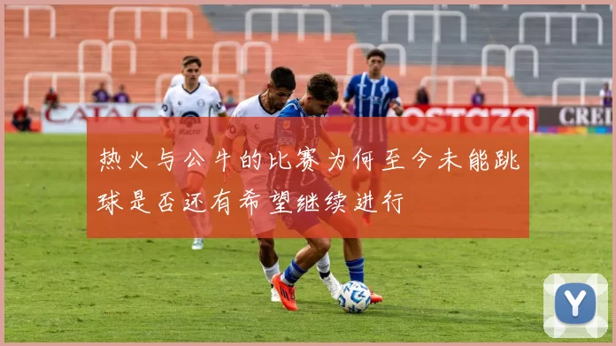 热火与公牛的比赛为何至今未能跳球是否还有希望继续进行