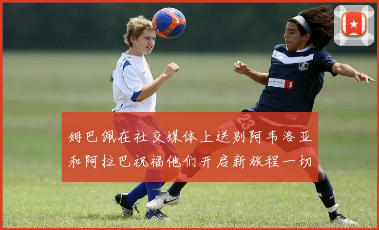 姆巴佩在社交媒体上送别阿韦洛亚和阿拉巴祝福他们开启新旅程一切顺利