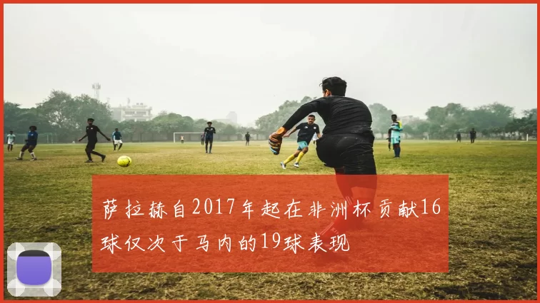 萨拉赫自2017年起在非洲杯贡献16球仅次于马内的19球表现