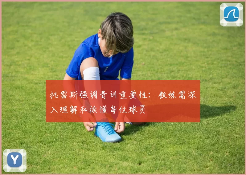 托雷斯强调青训重要性：教练需深入理解和读懂每位球员