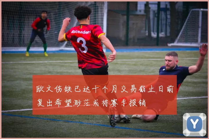 欧文伤缺已达十个月交易截止日前复出希望渺茫或将赛季报销