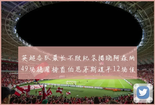 英超各队最长不败纪录揭晓阿森纳49场稳居榜首伯恩茅斯追平12场佳绩