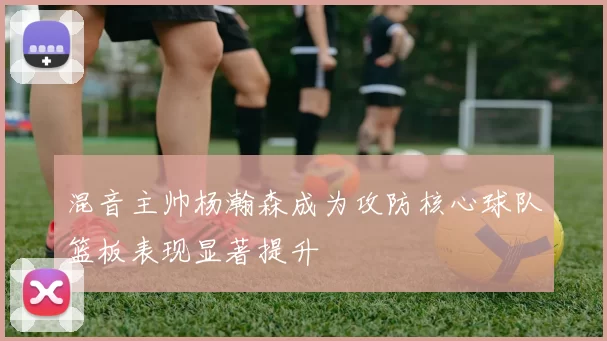混音主帅杨瀚森成为攻防核心球队篮板表现显著提升